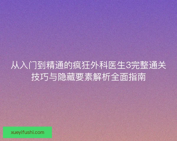 从入门到精通的疯狂外科医生3完整通关技巧与隐藏要素解析全面指南