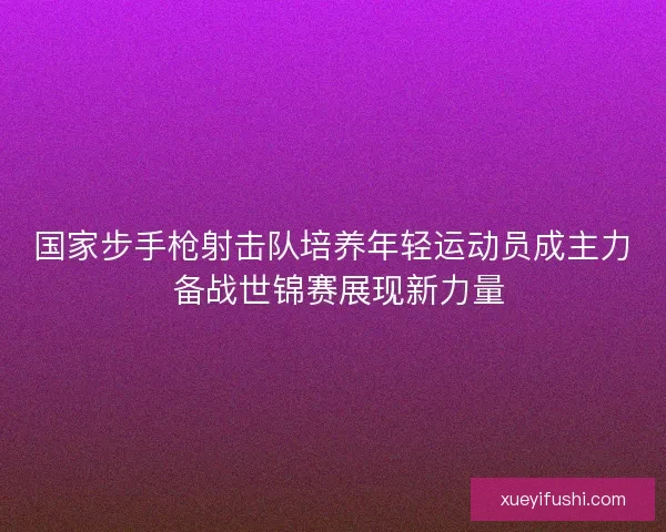 国家步手枪射击队培养年轻运动员成主力 备战世锦赛展现新力量